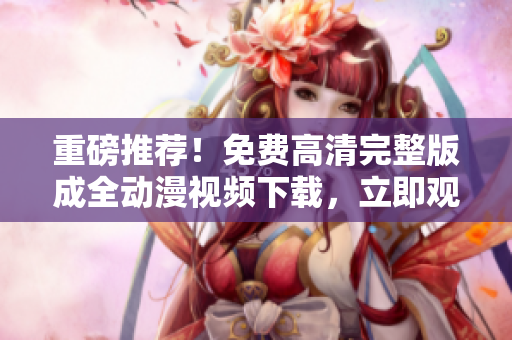 重磅推荐！免费高清完整版成全动漫视频下载，立即观看！