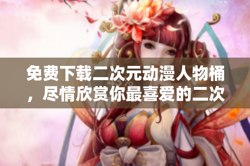 免费下载二次元动漫人物桶，尽情欣赏你最喜爱的二次元角色！