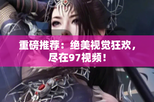 重磅推荐：绝美视觉狂欢，尽在97视频！