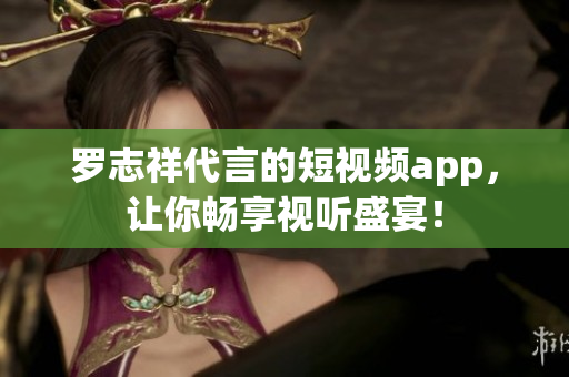 罗志祥代言的短视频app，让你畅享视听盛宴！