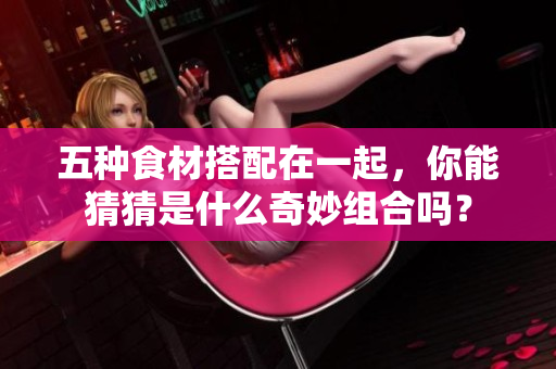 五种食材搭配在一起，你能猜猜是什么奇妙组合吗？