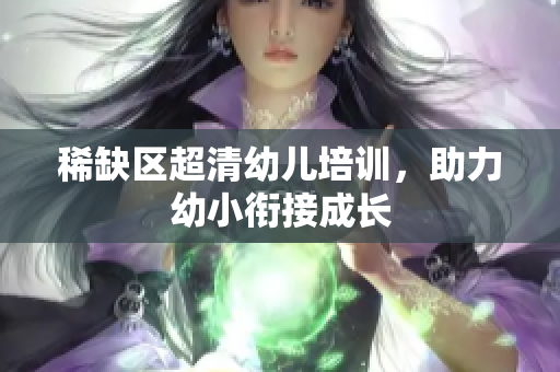 稀缺区超清幼儿培训，助力幼小衔接成长