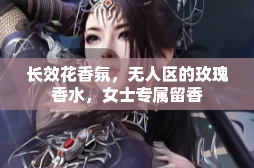 长效花香氛，无人区的玫瑰香水，女士专属留香