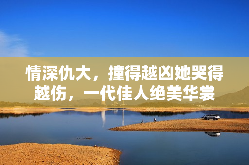 情深仇大，撞得越凶她哭得越伤，一代佳人绝美华裳