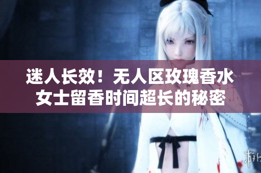 迷人长效！无人区玫瑰香水女士留香时间超长的秘密