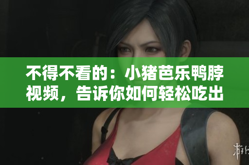 不得不看的：小猪芭乐鸭脖视频，告诉你如何轻松吃出美味！