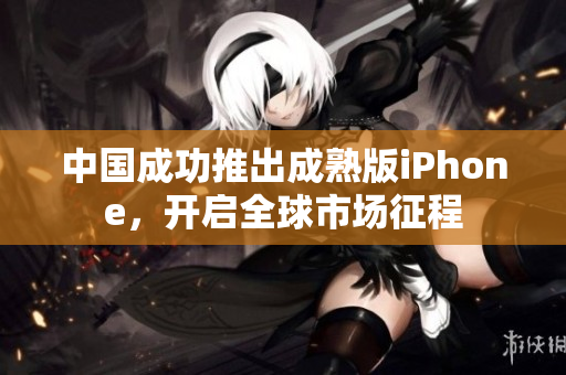 中国成功推出成熟版iPhone，开启全球市场征程