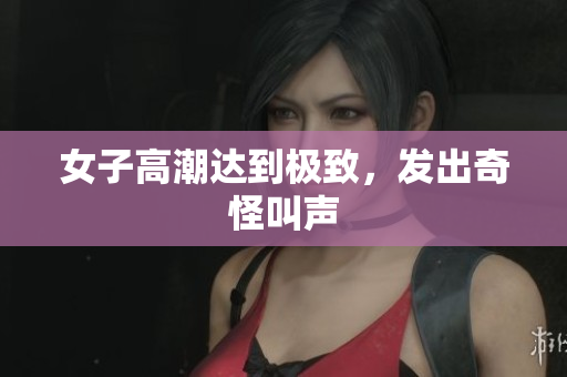 女子高潮达到极致，发出奇怪叫声
