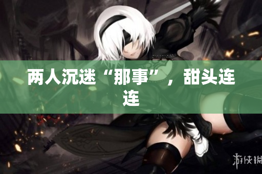 两人沉迷“那事”，甜头连连