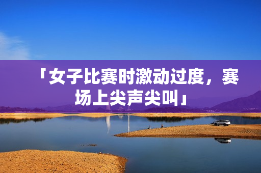 「女子比赛时激动过度，赛场上尖声尖叫」