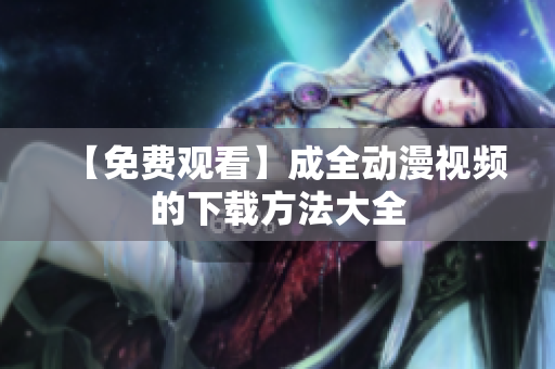 【免费观看】成全动漫视频的下载方法大全