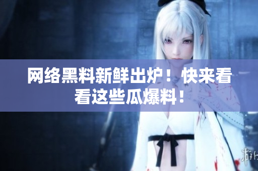 网络黑料新鲜出炉！快来看看这些瓜爆料！