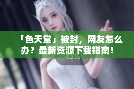 「色天堂」被封，网友怎么办？最新资源下载指南！
