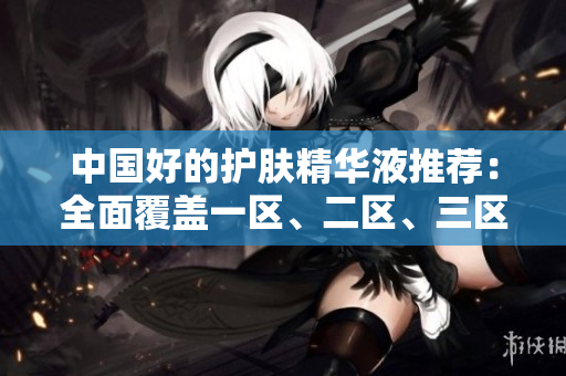 中国好的护肤精华液推荐：全面覆盖一区、二区、三区