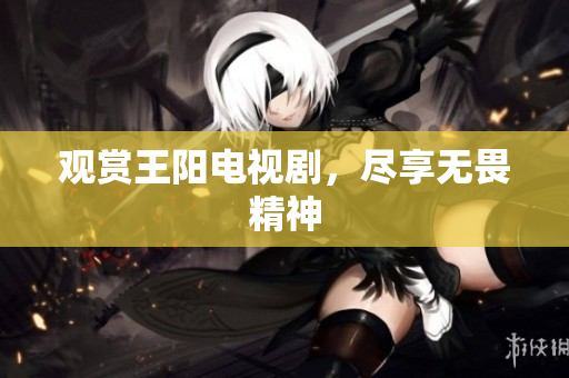 观赏王阳电视剧，尽享无畏精神