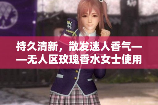 持久清新，散发迷人香气——无人区玫瑰香水女士使用体验