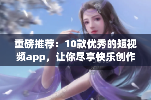 重磅推荐：10款优秀的短视频app，让你尽享快乐创作！