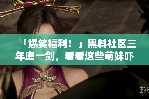 「爆笑福利！」黑料社区三年磨一剑，看看这些萌妹吓人的黑料！