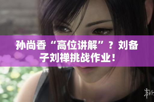 孙尚香“高位讲解”？刘备子刘禅挑战作业！