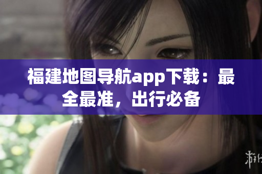 福建地图导航app下载：最全最准，出行必备