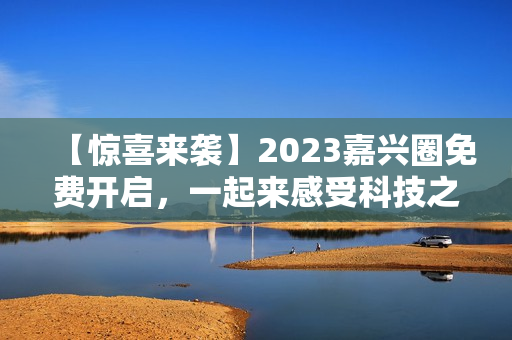 【惊喜来袭】2023嘉兴圈免费开启，一起来感受科技之美！