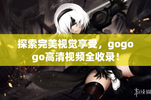 探索完美视觉享受，gogogo高清视频全收录！
