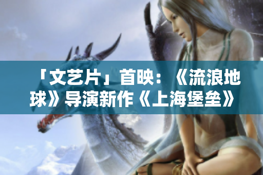 「文艺片」首映：《流浪地球》导演新作《上海堡垒》称霸暑期档