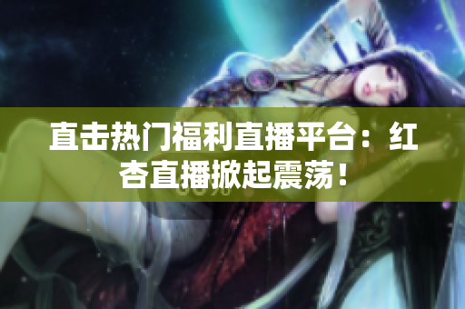 直击热门福利直播平台：红杏直播掀起震荡！