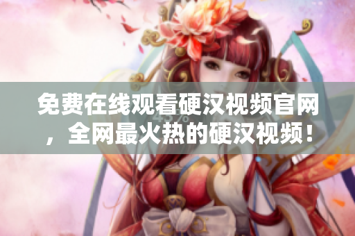 免费在线观看硬汉视频官网，全网最火热的硬汉视频！