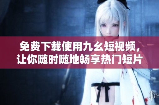 免费下载使用九幺短视频，让你随时随地畅享热门短片