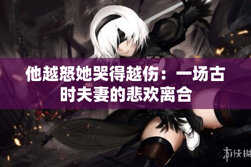 他越怒她哭得越伤：一场古时夫妻的悲欢离合