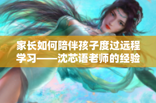 家长如何陪伴孩子度过远程学习——沈芯语老师的经验分享