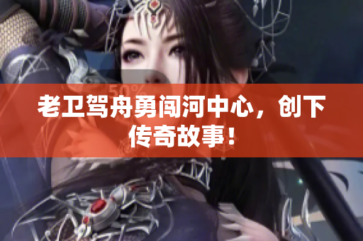 老卫驾舟勇闯河中心，创下传奇故事！