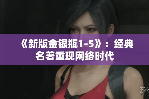 《新版金银瓶1-5》：经典名著重现网络时代