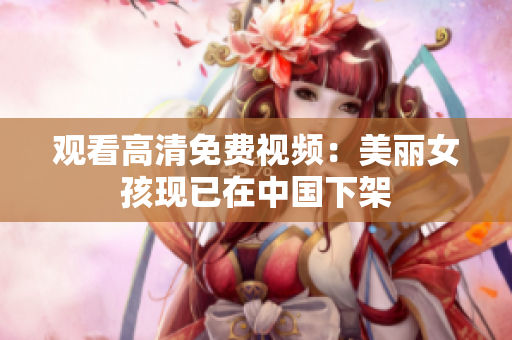 观看高清免费视频：美丽女孩现已在中国下架