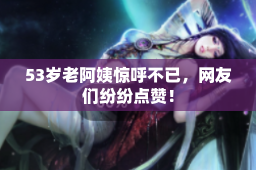 53岁老阿姨惊呼不已，网友们纷纷点赞！
