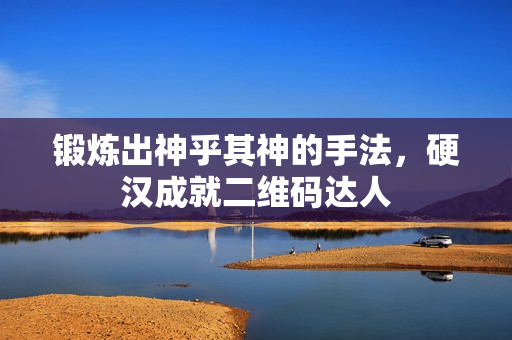 锻炼出神乎其神的手法，硬汉成就二维码达人