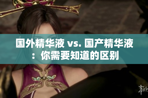 国外精华液 vs. 国产精华液：你需要知道的区别