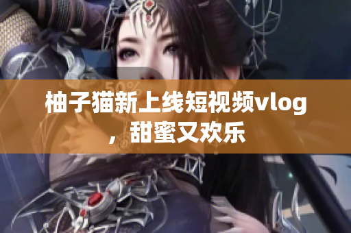 柚子猫新上线短视频vlog，甜蜜又欢乐