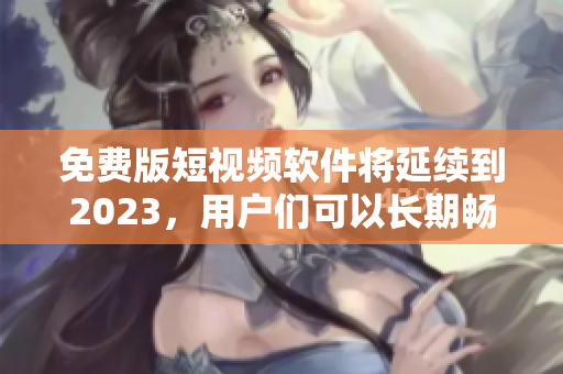 免费版短视频软件将延续到2023，用户们可以长期畅享！