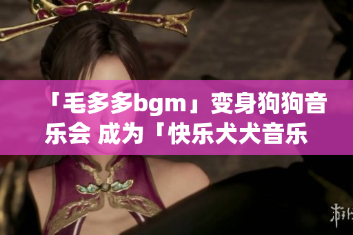 「毛多多bgm」变身狗狗音乐会 成为「快乐犬犬音乐秀」