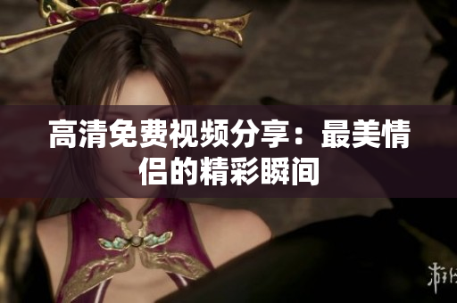 高清免费视频分享：最美情侣的精彩瞬间