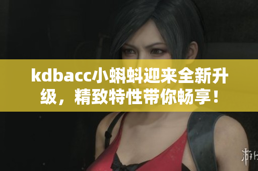 kdbacc小蝌蚪迎来全新升级，精致特性带你畅享！