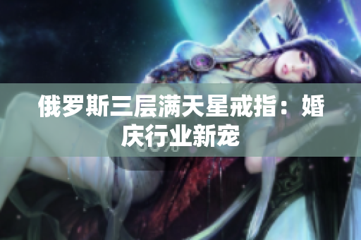 俄罗斯三层满天星戒指：婚庆行业新宠
