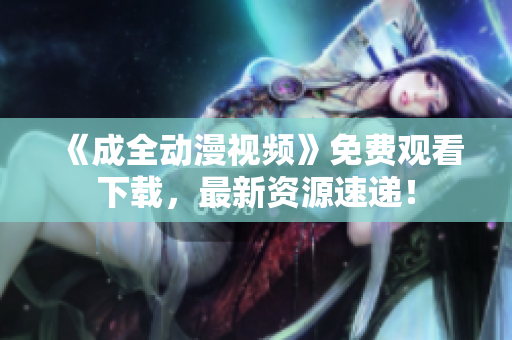 《成全动漫视频》免费观看下载，最新资源速递！