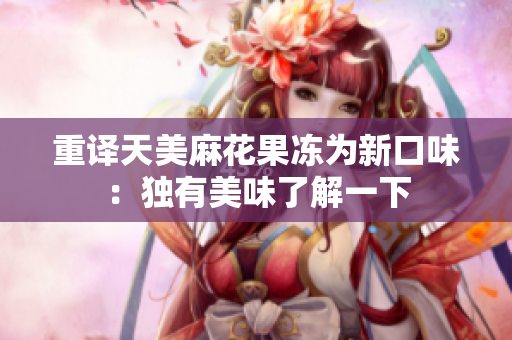 重译天美麻花果冻为新口味：独有美味了解一下
