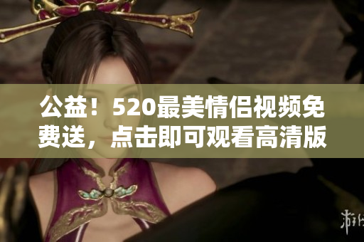 公益！520最美情侣视频免费送，点击即可观看高清版本