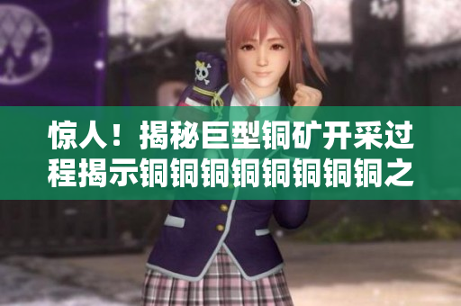 惊人！揭秘巨型铜矿开采过程揭示铜铜铜铜铜铜铜铜之谜