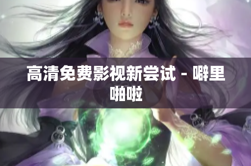 高清免费影视新尝试 - 噼里啪啦