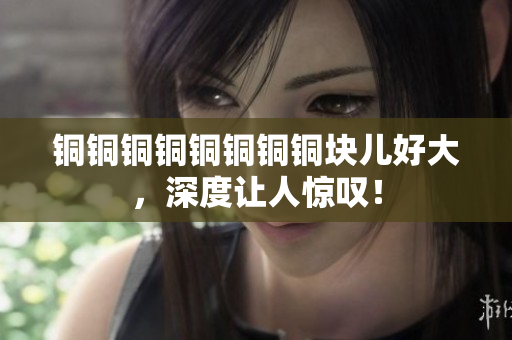 铜铜铜铜铜铜铜铜块儿好大，深度让人惊叹！